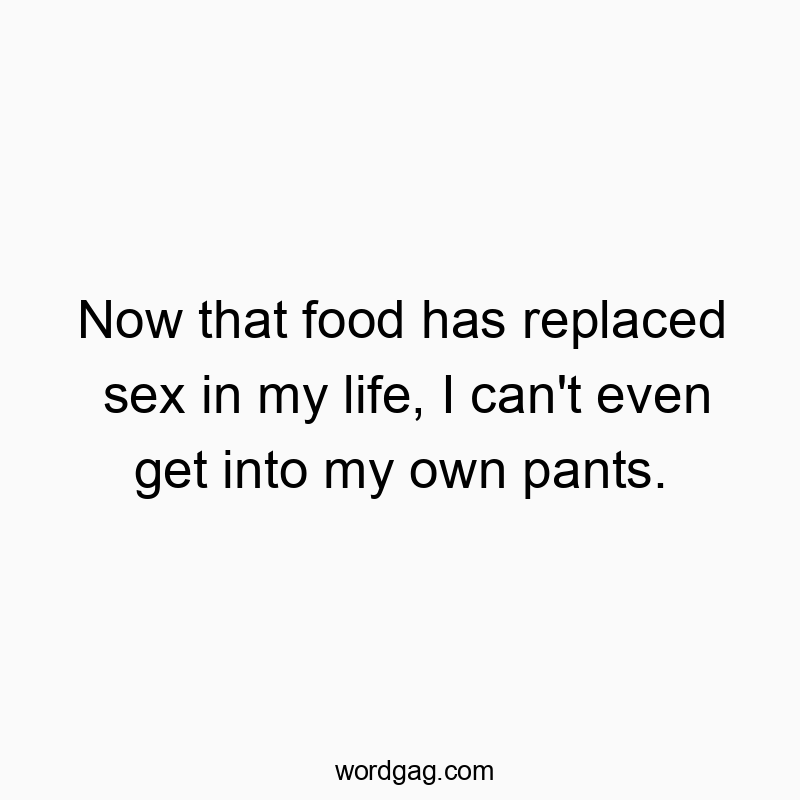 Now that food has replaced sex in my life, I can’t even get into my own pants.