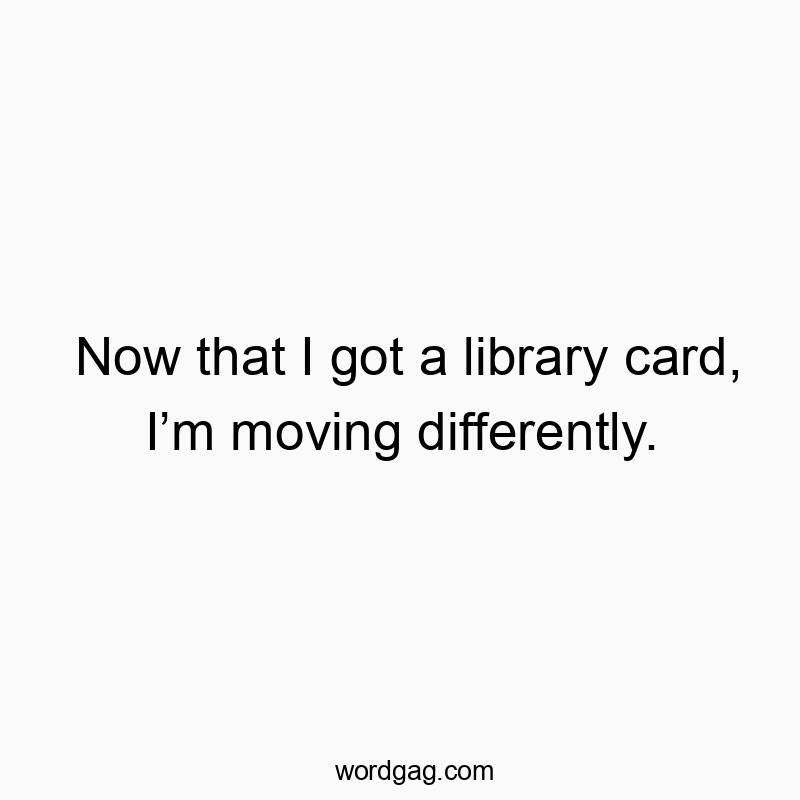 Now that I got a library card, Iโm moving differently.