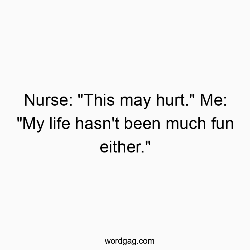 Nurse: “This may hurt.” Me: “My life hasn’t been much fun either.”