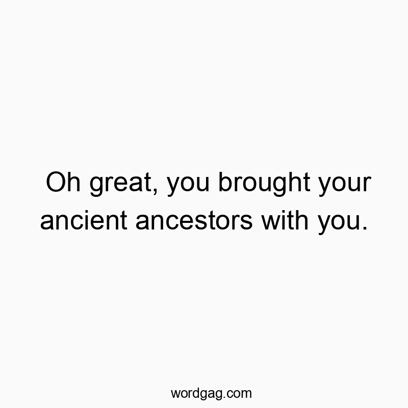 Oh great, you brought your ancient ancestors with you.