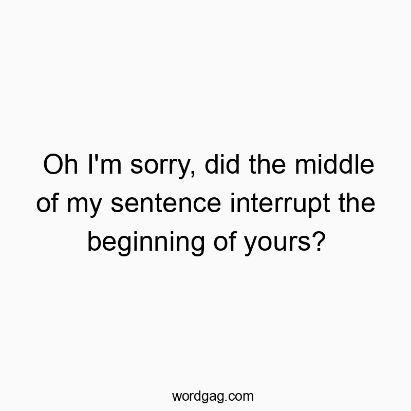 Oh I’m sorry, did the middle of my sentence interrupt the beginning of yours?