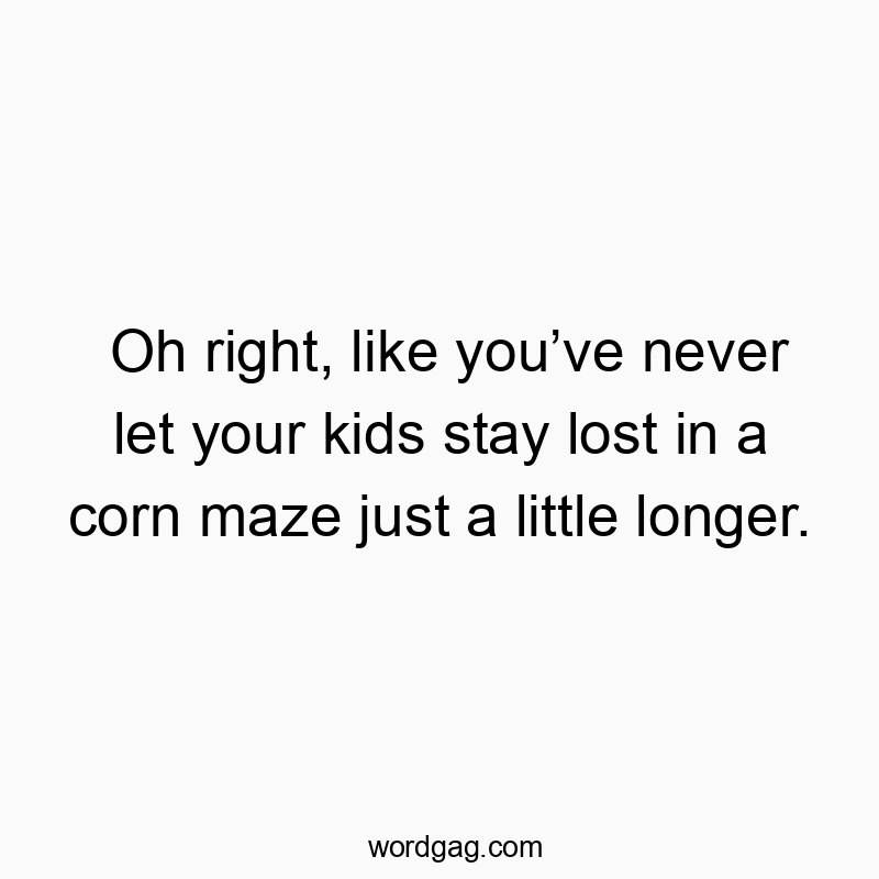 Oh right, like you’ve never let your kids stay lost in a corn maze just a little longer.