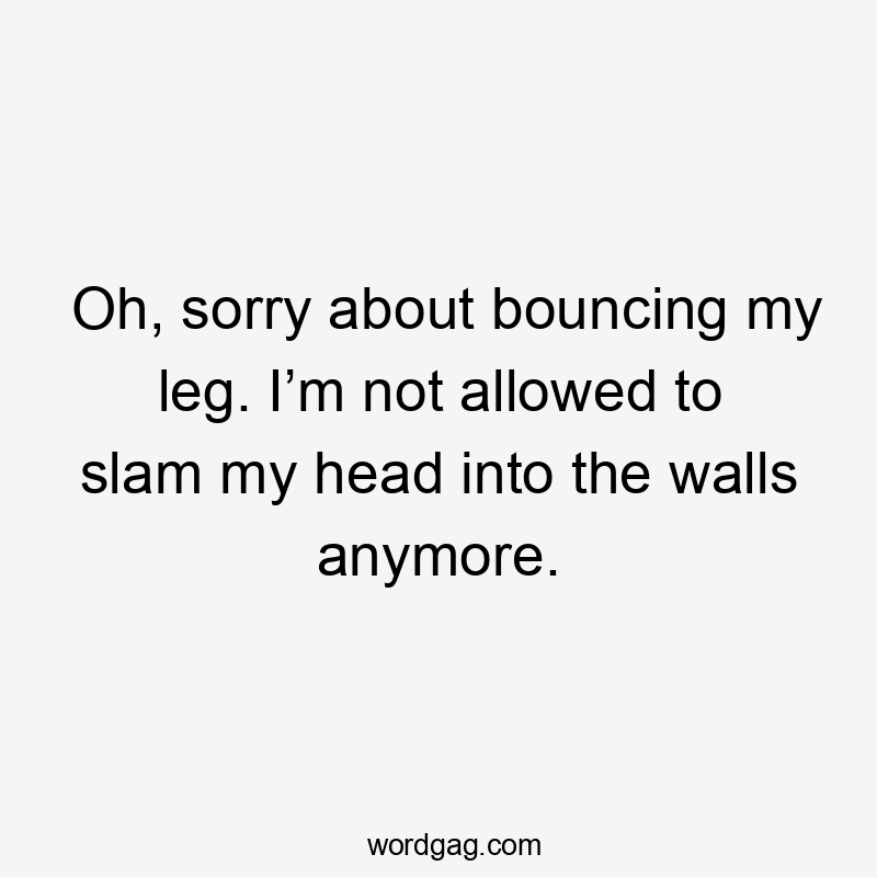 Oh, sorry about bouncing my leg. I’m not allowed to slam my head into the walls anymore.