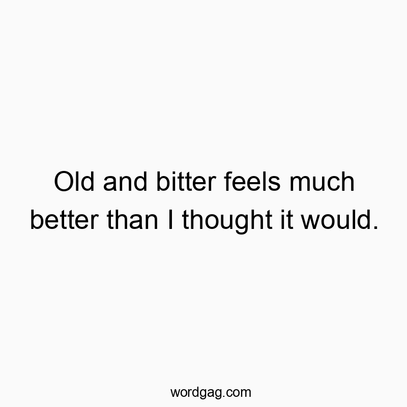 Old and bitter feels much better than I thought it would.