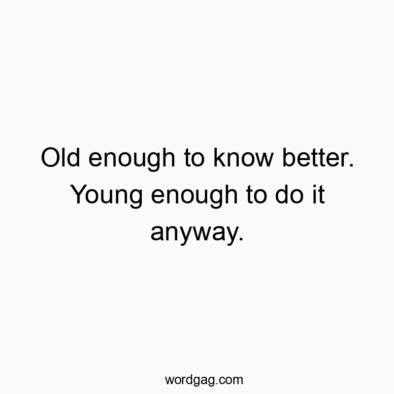 Old enough to know better. Young enough to do it anyway.
