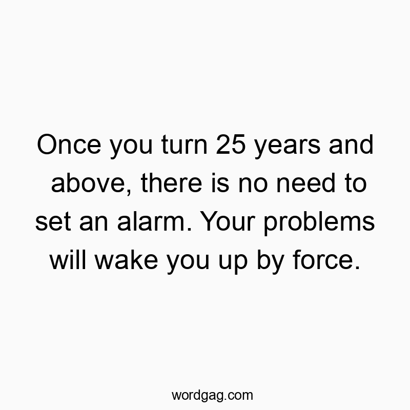 Once you turn 25 years and above, there is no need to set an alarm. Your problems will wake you up by force.