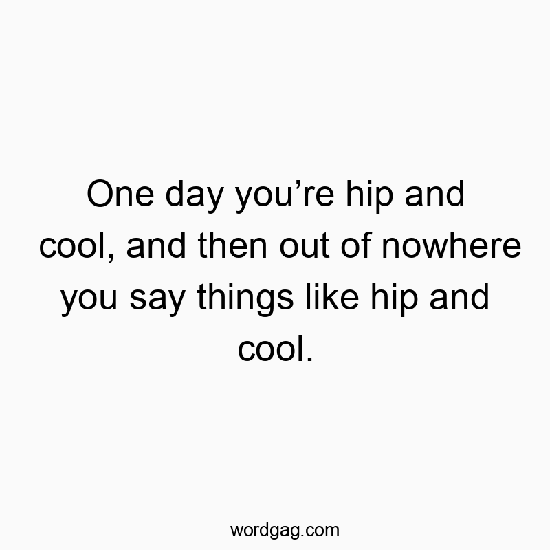 One day you’re hip and cool, and then out of nowhere you say things like hip and cool.