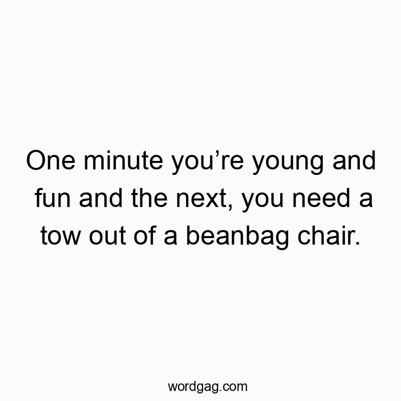 One minute youโre young and fun and the next, you need a tow out of a beanbag chair.
