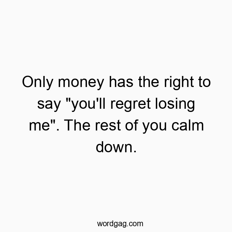 Only money has the right to say “you’ll regret losing me”. The rest of you calm down.