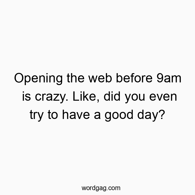 Opening the web before 9am is crazy. Like, did you even try to have a good day?
