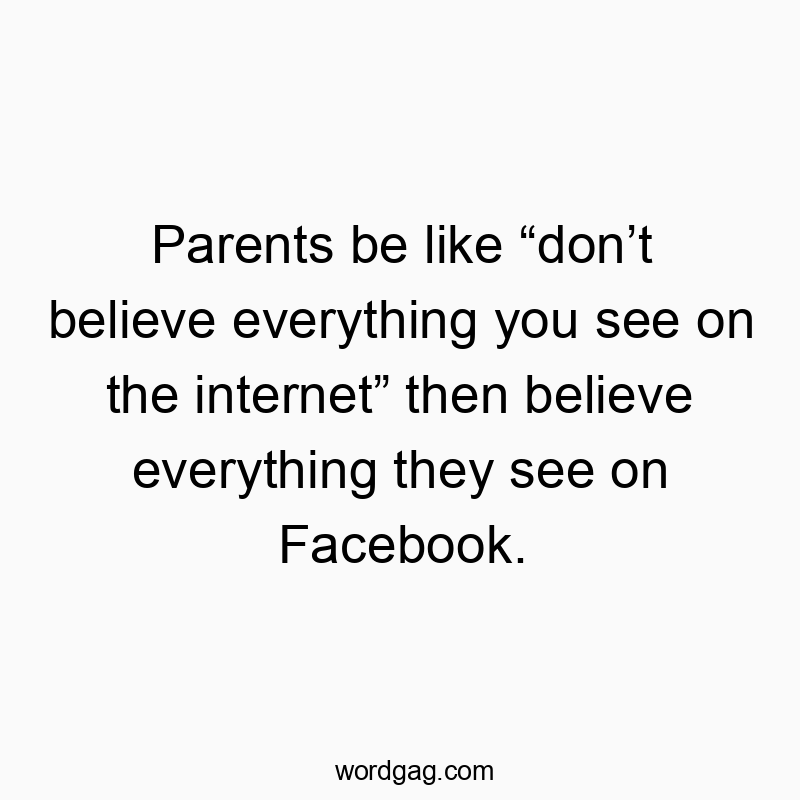 Parents be like “don’t believe everything you see on the internet” then believe everything they see on Facebook.
