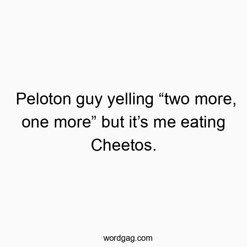 Peloton guy yelling “two more, one more” but it’s me eating Cheetos.