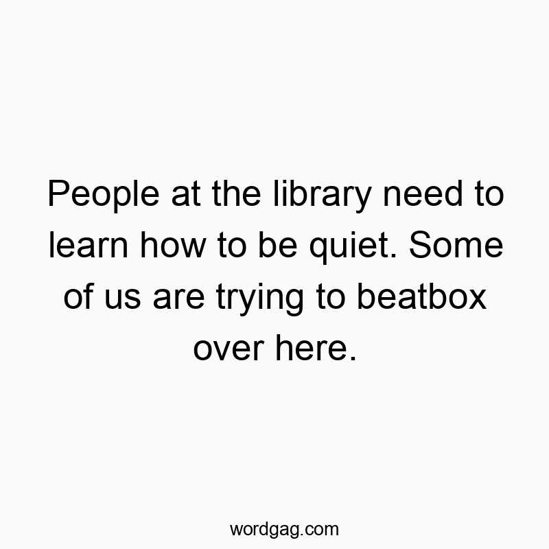 People at the library need to learn how to be quiet. Some of us are trying to beatbox over here.