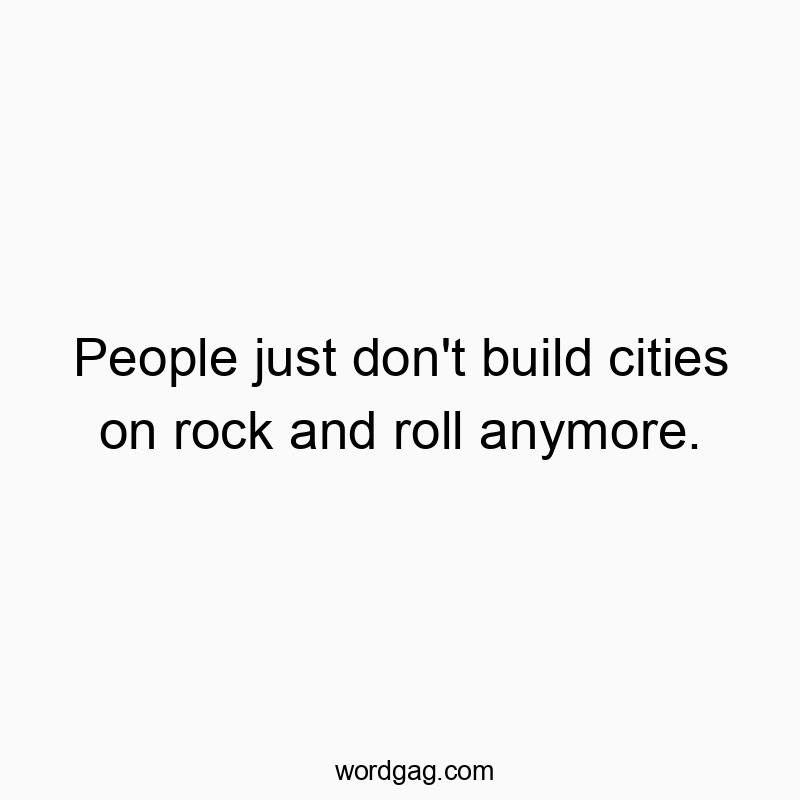 People just don’t build cities on rock and roll anymore.
