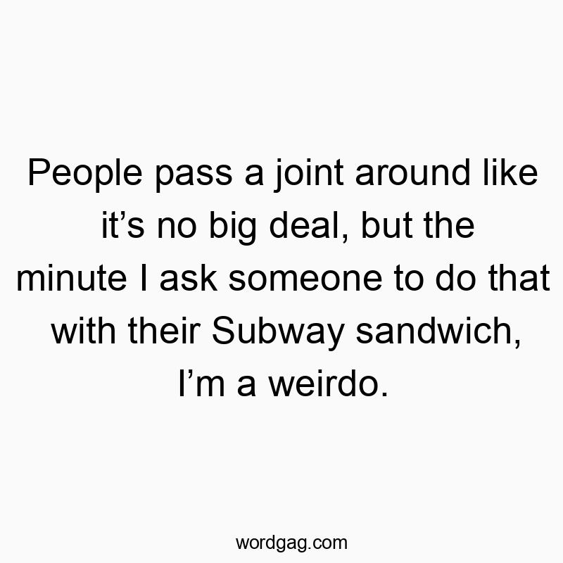 People pass a joint around like it’s no big deal, but the minute I ask someone to do that with their Subway sandwich, I’m a weirdo.