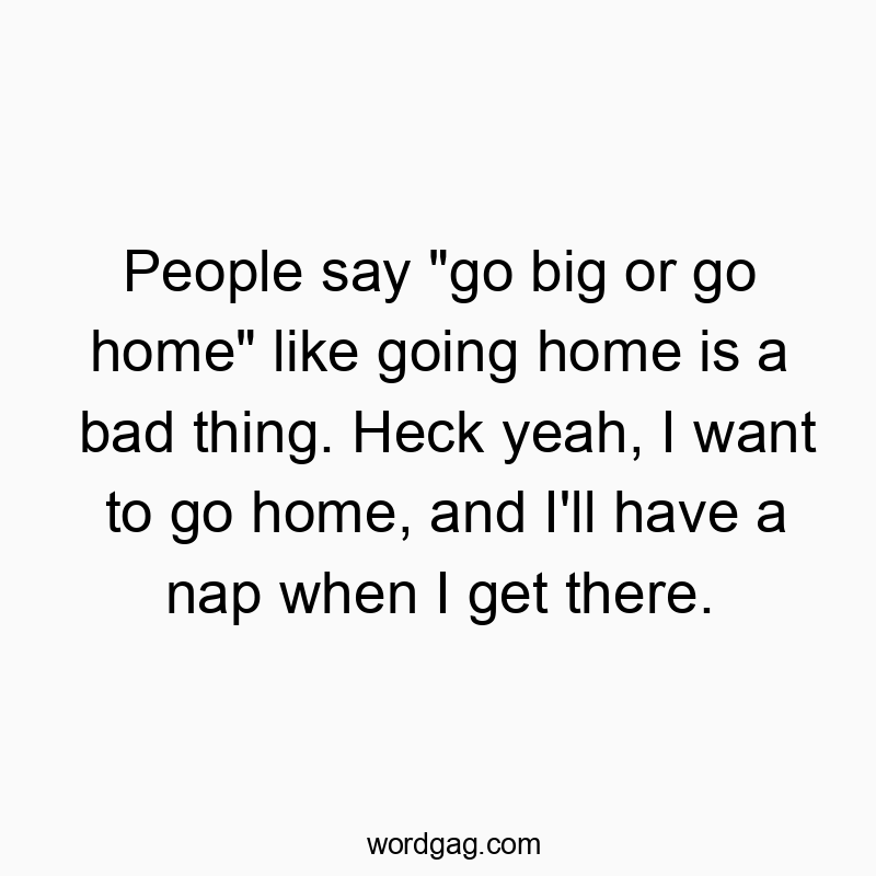 People say “go big or go home” like going home is a bad thing. Heck yeah, I want to go home, and I’ll have a nap when I get there.