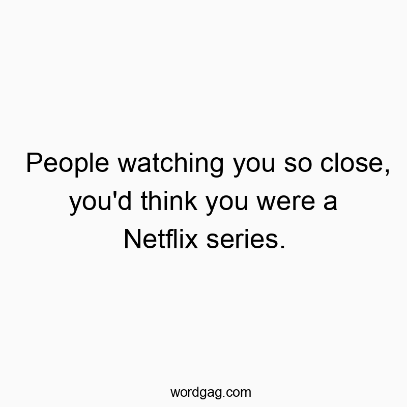 People watching you so close, you'd think you were a Netflix series.