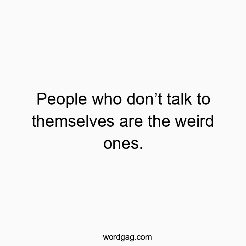 People who donโt talk to themselves are the weird ones.
