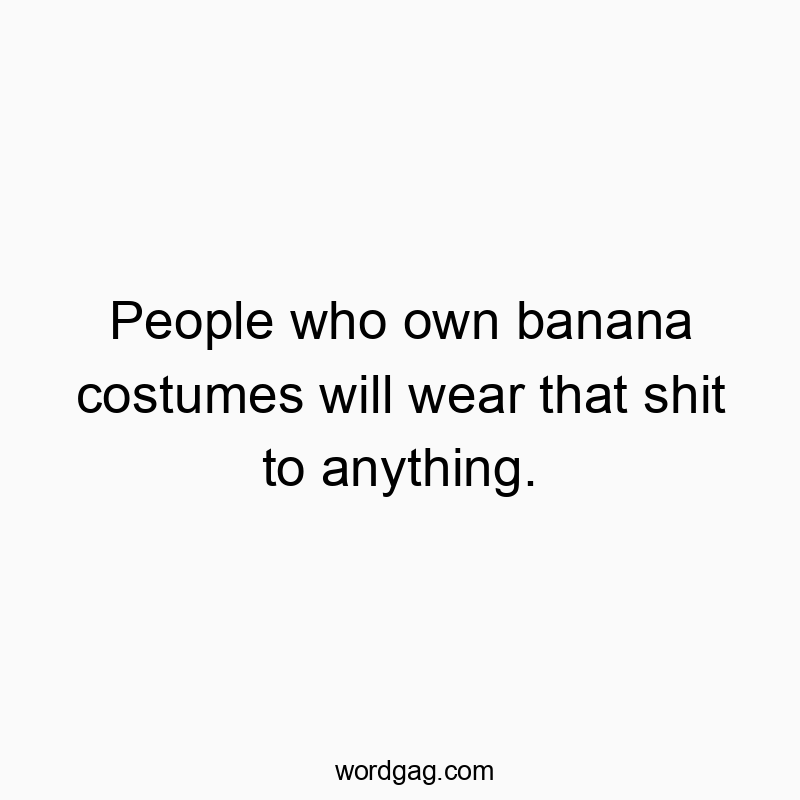 People who own banana costumes will wear that shit to anything.