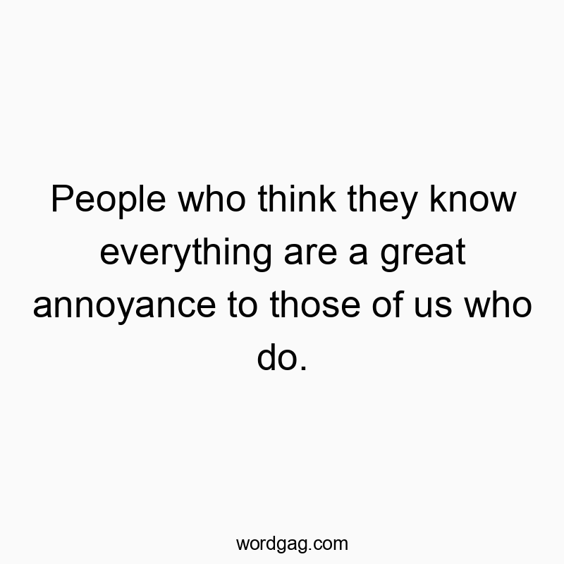 People who think they know everything are a great annoyance to those of us who do.