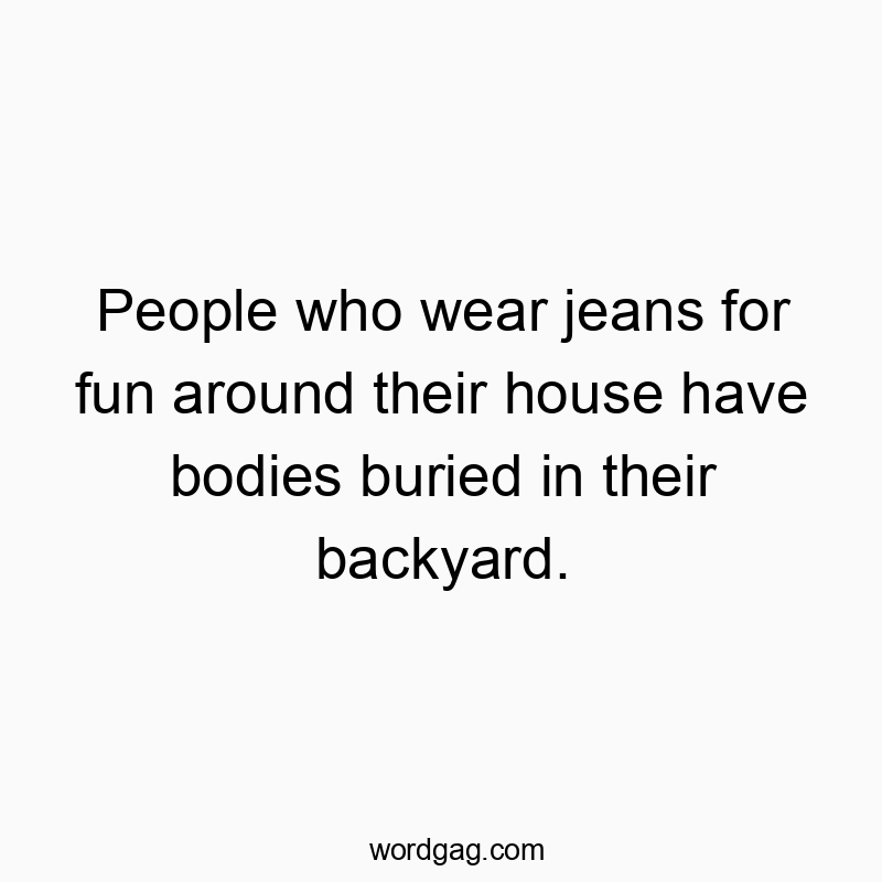 People who wear jeans for fun around their house have bodies buried in their backyard.