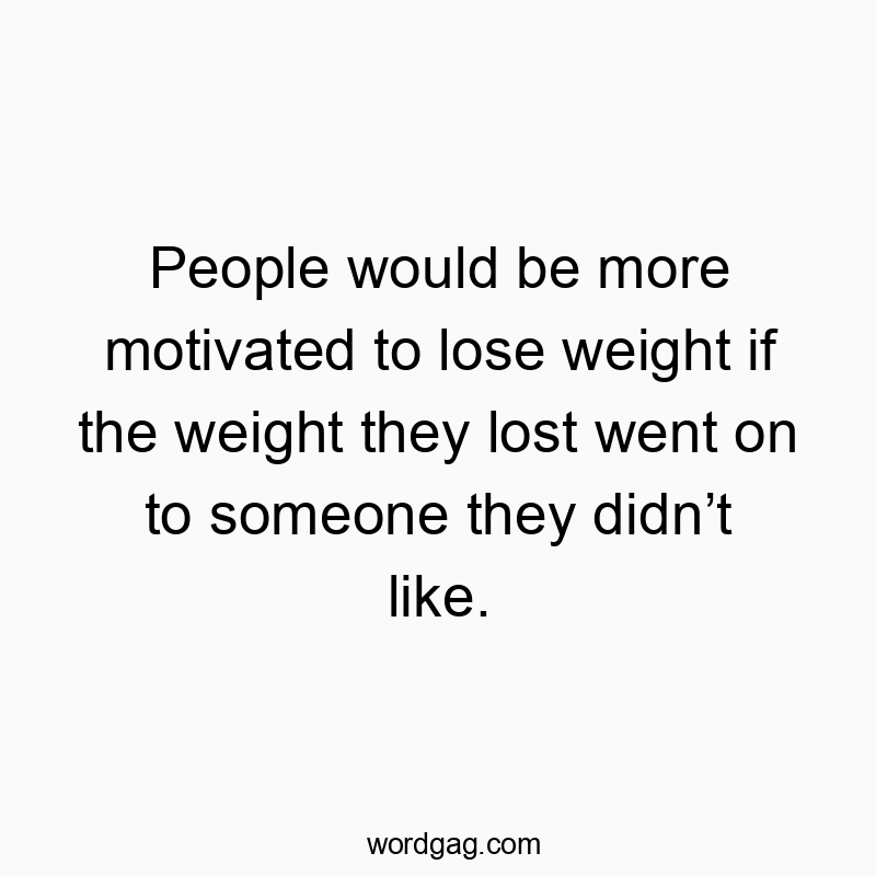 People would be more motivated to lose weight if the weight they lost went on to someone they didn’t like.