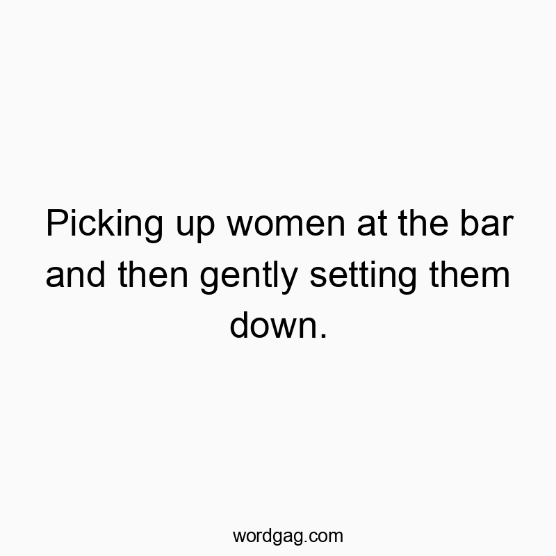 Picking up women at the bar and then gently setting them down.