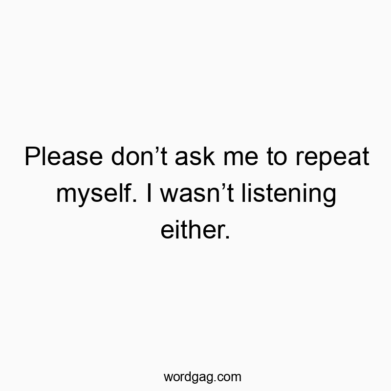 Please don’t ask me to repeat myself. I wasn’t listening ei…