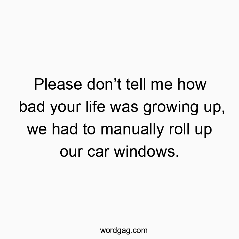 Please don’t tell me how bad your life was growing up, we had to manually roll up our car windows.