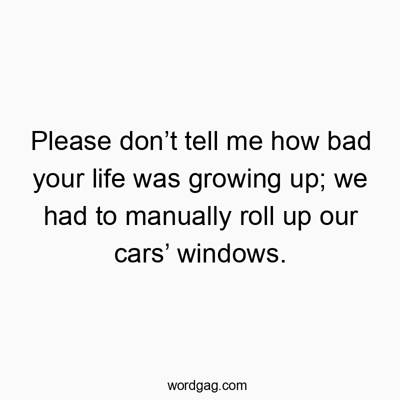 Please don’t tell me how bad your life was growing up; we had to manually roll up our cars’ windows.
