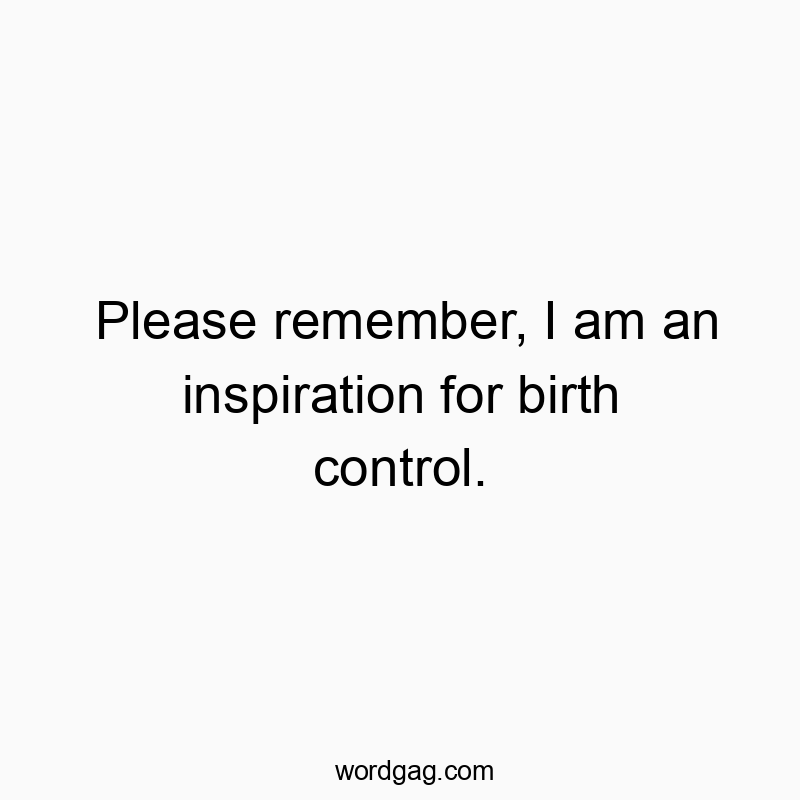Please remember, I am an inspiration for birth control.