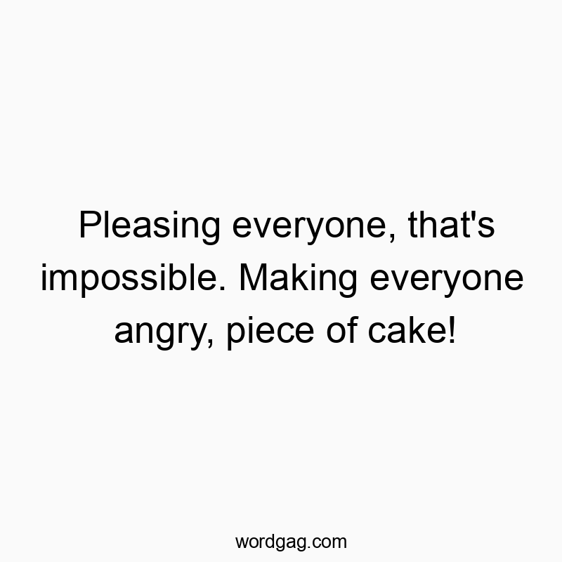 Pleasing everyone, that’s impossible. Making everyone angry, piece of cake!