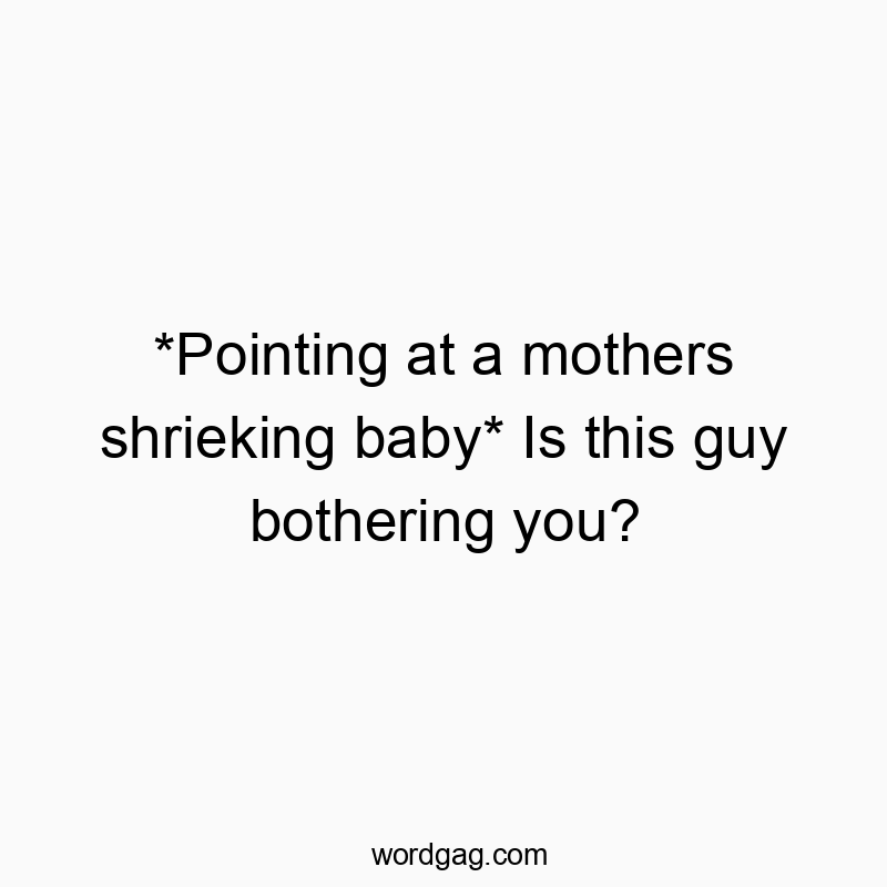 *Pointing at a mothers shrieking baby* Is this guy bothering you?