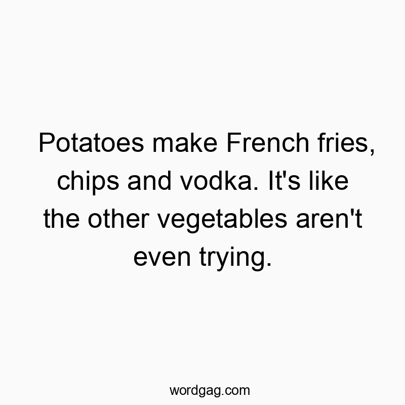 Potatoes make French fries, chips and vodka. It’s like the other vegetables aren’t even trying.