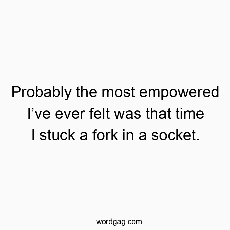 Probably the most empowered I’ve ever felt was that time I stuck a fork in a socket.