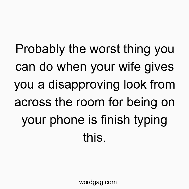 Probably the worst thing you can do when your wife gives you a disapproving look from across the room for being on your phone is finish typing this.