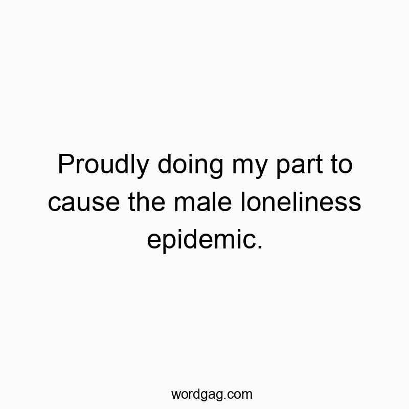 Proudly doing my part to cause the male loneliness epidemic.