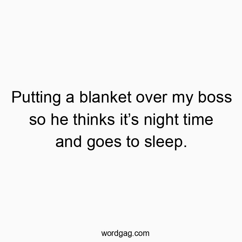 Putting a blanket over my boss so he thinks itโs night time and goes to sleep.