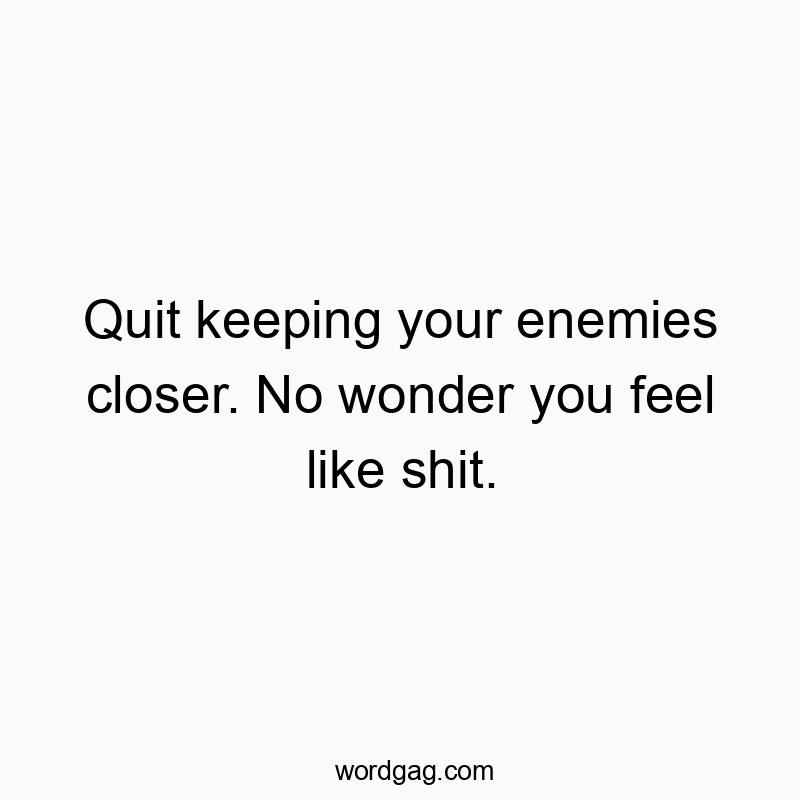 Quit keeping your enemies closer. No wonder you feel like shit.