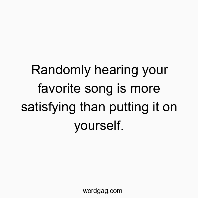 Randomly hearing your favorite song is more satisfying than putting it on yourself.