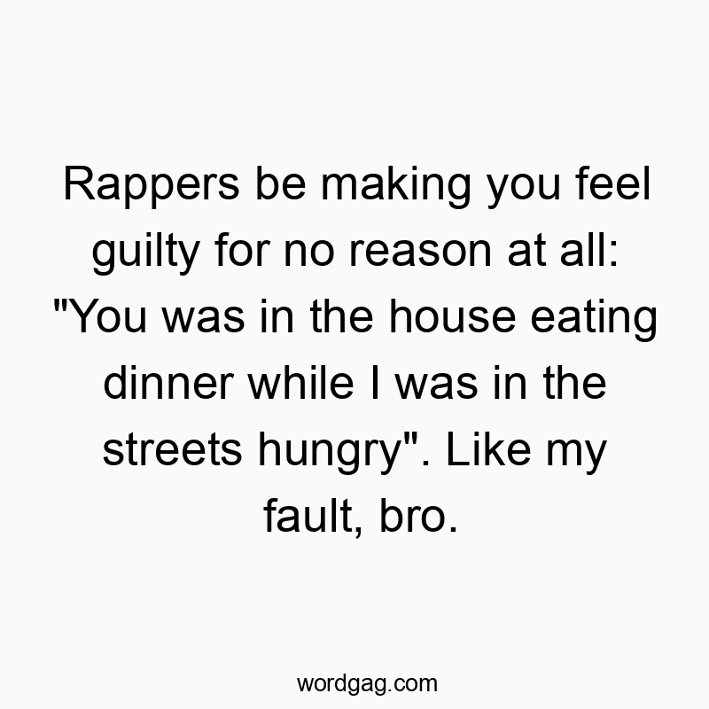 Rappers be making you feel guilty for no reason at all: “You was in the house eating dinner while I was in the streets hungry”. Like my fault, bro.