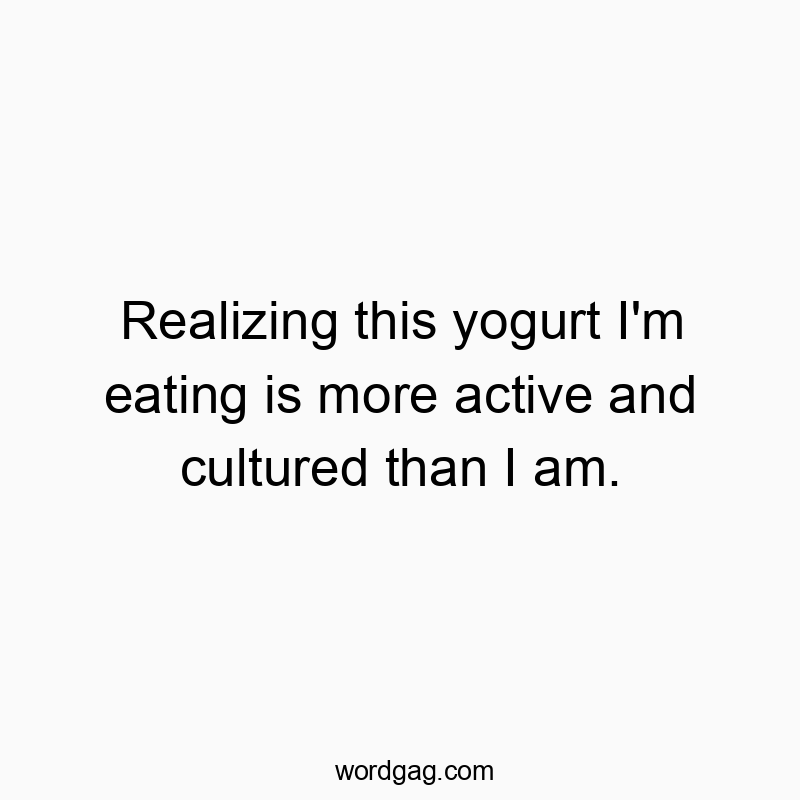 Realizing this yogurt I’m eating is more active and cultured than I am.