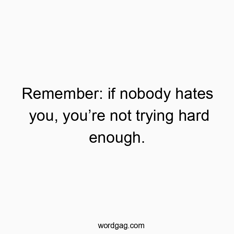 Remember: if nobody hates you, you’re not trying hard enough.
