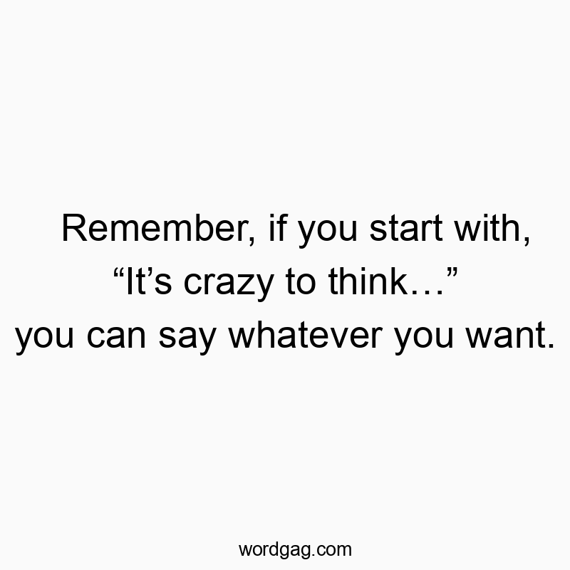 Remember, if you start with, “It’s crazy to think…” you can say whatever you want.