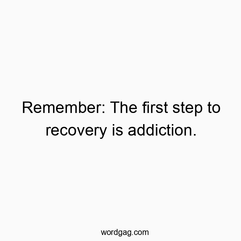 Remember: The first step to recovery is addiction.