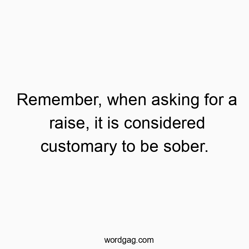 Remember, when asking for a raise, it is considered customary to be sober.