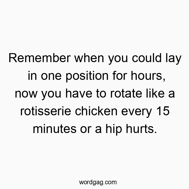 Remember when you could lay in one position for hours, now you have to rotate like a rotisserie chicken every 15 minutes or a hip hurts.