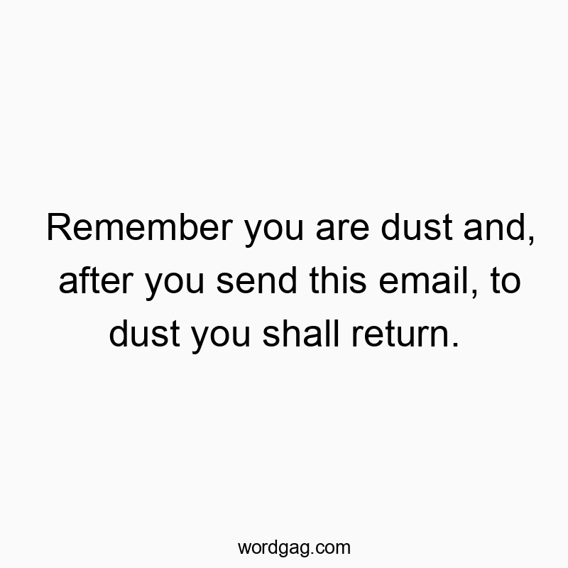 Remember you are dust and, after you send this email, to dust you shall return.