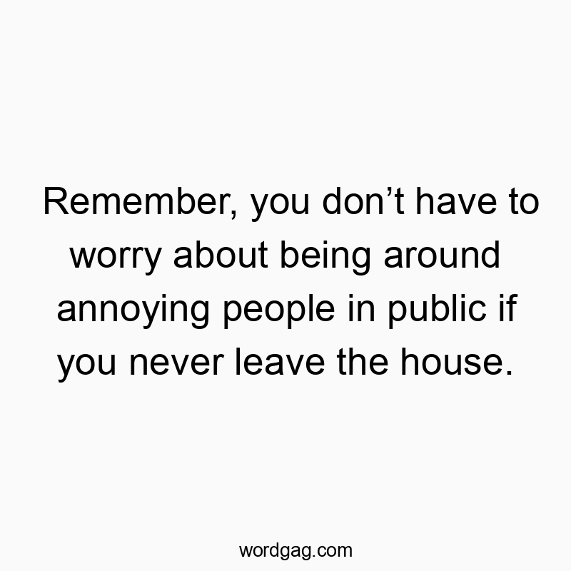 Remember, you donโt have to worry about being around annoying people in public if you never leave the house.