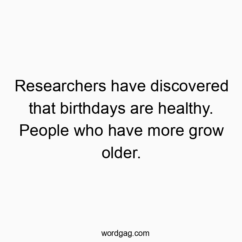 Researchers have discovered that birthdays are healthy. People who have more grow older.